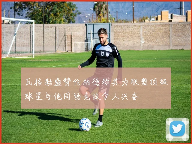 瓦格勒盛赞伦纳德称其为联盟顶级球星与他同场竞技令人兴奋