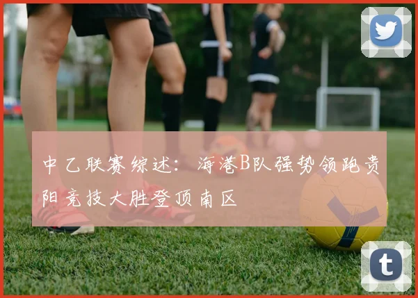 中乙联赛综述：海港B队强势领跑贵阳竞技大胜登顶南区