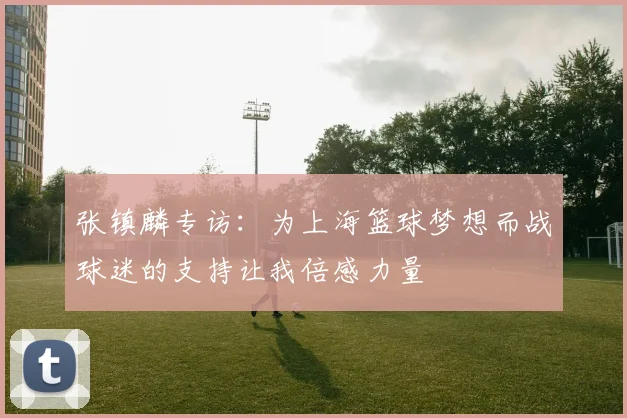张镇麟专访：为上海篮球梦想而战球迷的支持让我倍感力量