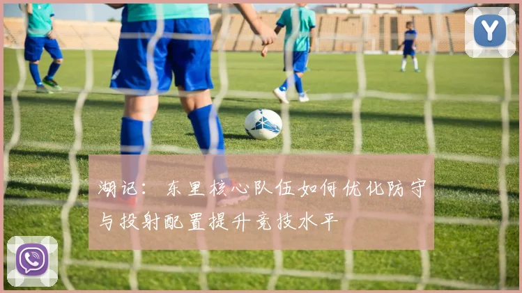 湖记：东里核心队伍如何优化防守与投射配置提升竞技水平