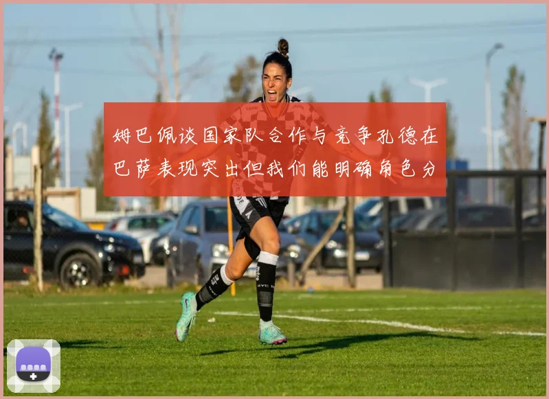 姆巴佩谈国家队合作与竞争孔德在巴萨表现突出但我们能明确角色分工