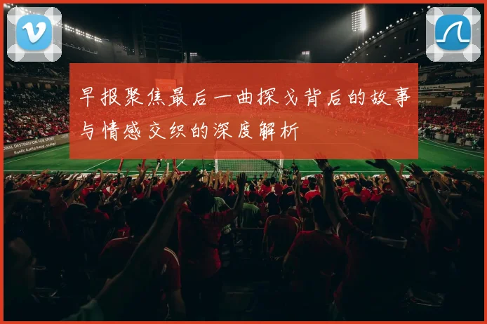 早报聚焦最后一曲探戈背后的故事与情感交织的深度解析