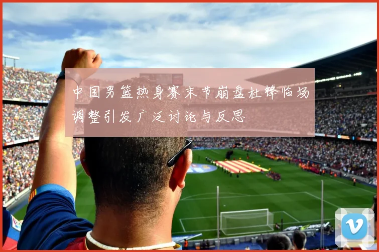 中国男篮热身赛末节崩盘杜锋临场调整引发广泛讨论与反思