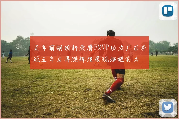 五年前胡明轩荣膺FMVP助力广东夺冠五年后再现辉煌展现超强实力