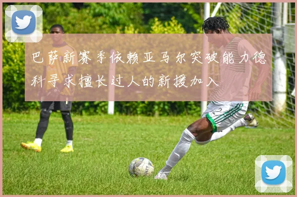 巴萨新赛季依赖亚马尔突破能力德科寻求擅长过人的新援加入