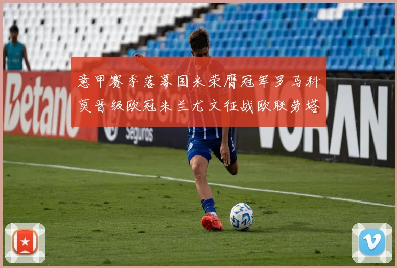 意甲赛季落幕国米荣膺冠军罗马科莫晋级欧冠米兰尤文征战欧联劳塔罗斩获金靴