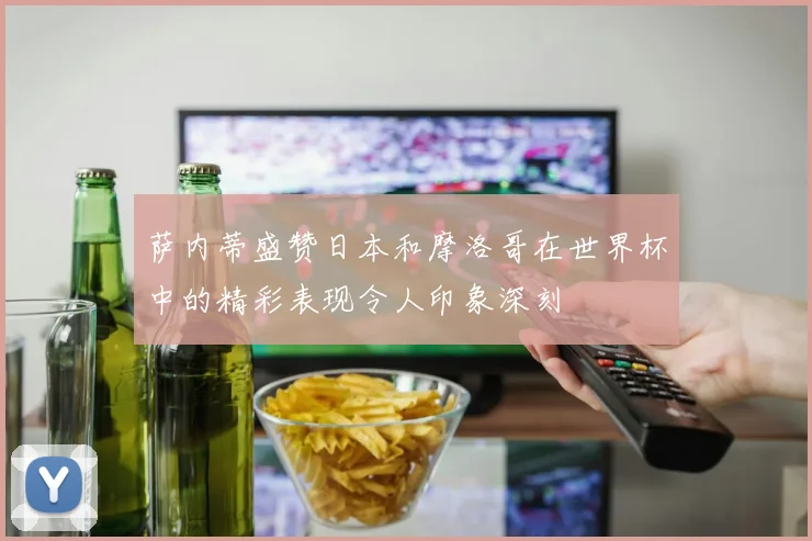 萨内蒂盛赞日本和摩洛哥在世界杯中的精彩表现令人印象深刻