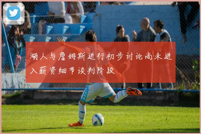 湖人与詹姆斯进行初步讨论尚未进入薪资细节谈判阶段