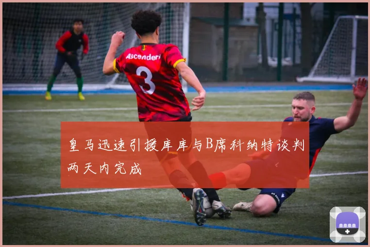 皇马迅速引援库库与B席科纳特谈判两天内完成