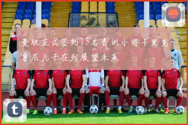 曼联正式签约15名青训小将卡里克鲁尼儿子在列展望未来