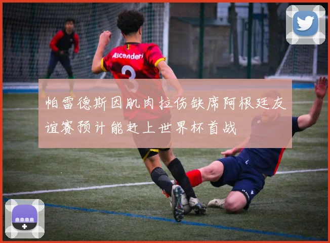 帕雷德斯因肌肉拉伤缺席阿根廷友谊赛预计能赶上世界杯首战