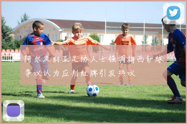 阿尔及利亚足协人士强调梅西铲球争议认为应判红牌引发热议