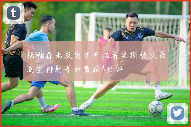 杨瀚森老友离开开拓者里斯被交易淘宝神射手加盟获A好评