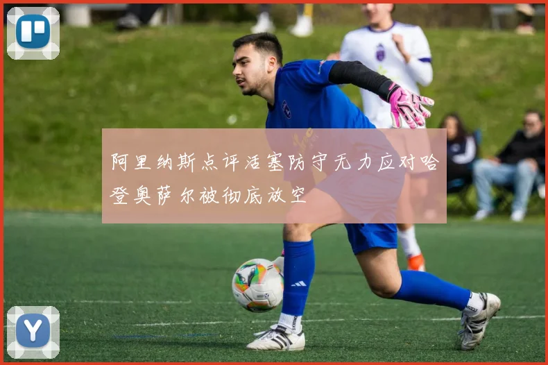 阿里纳斯点评活塞防守无力应对哈登奥萨尔被彻底放空