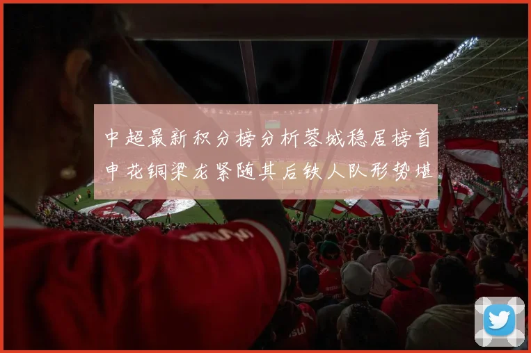 中超最新积分榜分析蓉城稳居榜首申花铜梁龙紧随其后铁人队形势堪忧