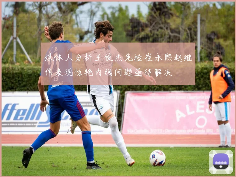 媒体人分析王俊杰免检崔永熙赵继伟表现惊艳内线问题亟待解决