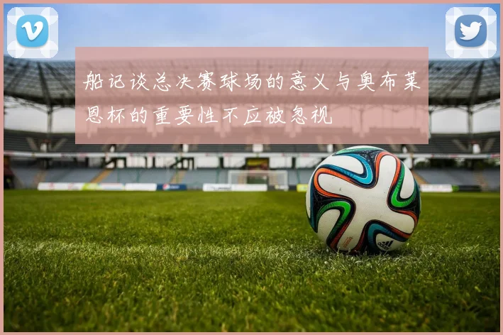 船记谈总决赛球场的意义与奥布莱恩杯的重要性不应被忽视